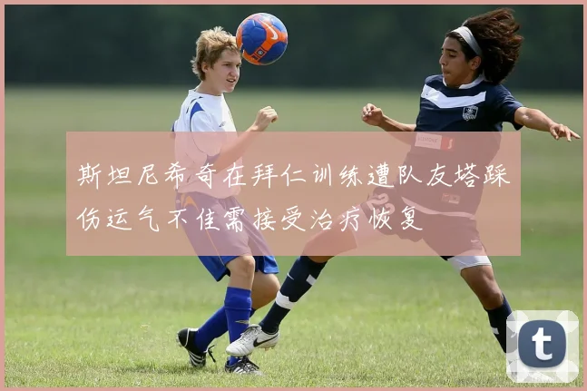 斯坦尼希奇在拜仁训练遭队友塔踩伤运气不佳需接受治疗恢复