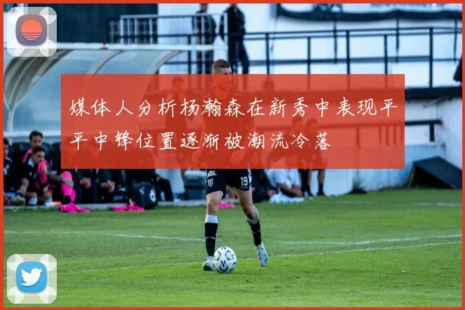 媒体人分析杨瀚森在新秀中表现平平中锋位置逐渐被潮流冷落