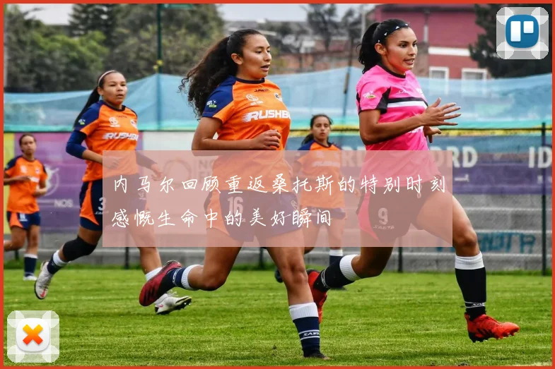 内马尔回顾重返桑托斯的特别时刻感慨生命中的美好瞬间