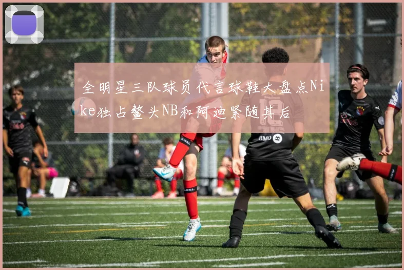 全明星三队球员代言球鞋大盘点Nike独占鳌头NB和阿迪紧随其后