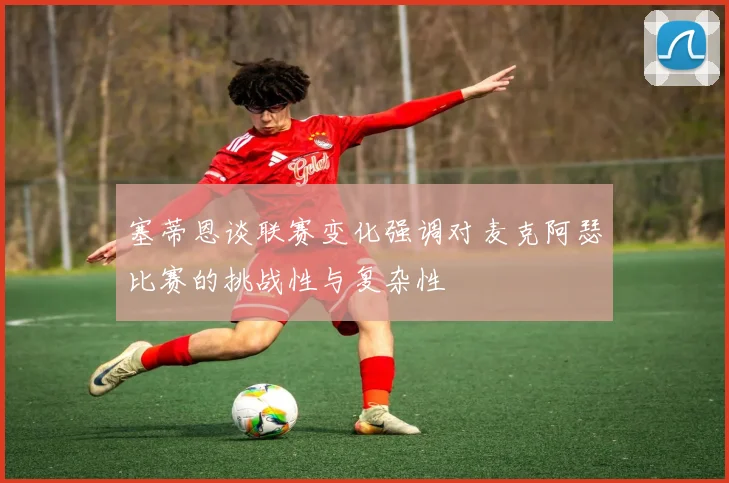 塞蒂恩谈联赛变化强调对麦克阿瑟比赛的挑战性与复杂性